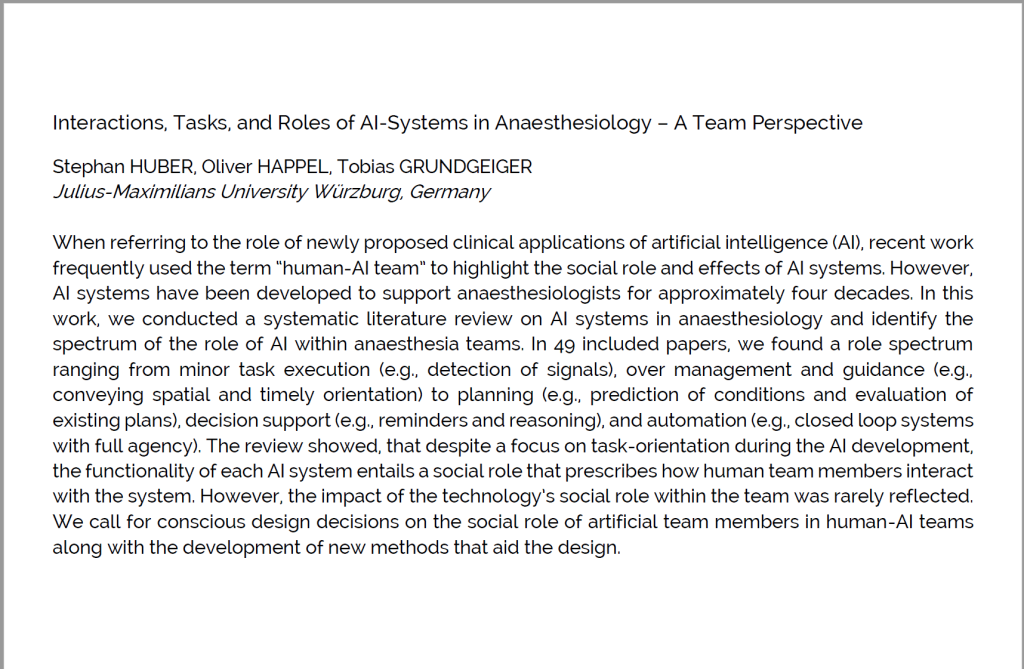 Abstract: When referring to the role of newly proposed clinical applications of artificial intelligence (AI), recent work frequently used the term “human-AI team” to highlight the social role and effects of AI systems. However, AI systems have been developed to support anaesthesiologists for approximately four decades. In this work, we conducted a systematic literature review on AI systems in anaesthesiology and identify the spectrum of the role of AI within anaesthesia teams. In 49 included papers, we found a role spectrum ranging from minor task execution (e.g., detection of signals), over management and guidance (e.g., conveying spatial and timely orientation) to planning (e.g., prediction of conditions and evaluation of existing plans), decision support (e.g., reminders and reasoning), and automation (e.g., closed loop systems with full agency). The review showed, that despite a focus on task-orientation during the AI development, the functionality of each AI system entails a social role that prescribes how human team members interact with the system. However, the impact of the technology’s social role within the team was rarely reflected. We call for conscious design decisions on the social role of artificial team members in human-AI teams along with the development of new methods that aid the design.